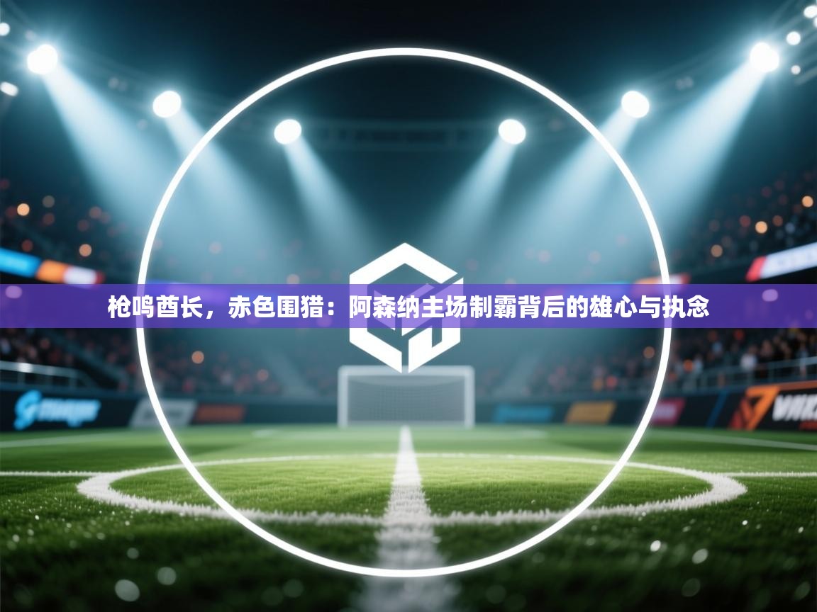 枪鸣酋长，赤色围猎：阿森纳主场制霸背后的雄心与执念  第1张