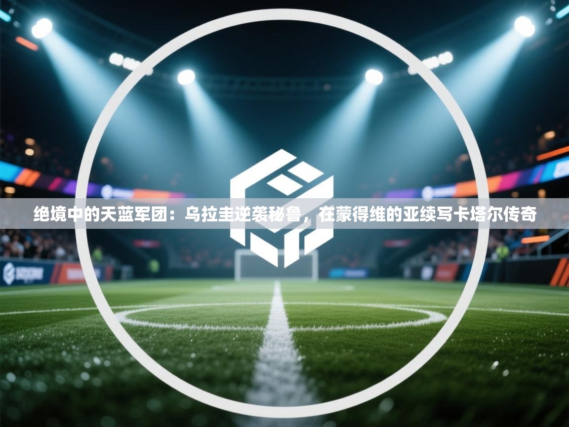 绝境中的天蓝军团:乌拉圭逆袭秘鲁,在蒙得维的亚续写卡塔尔传奇 第2张